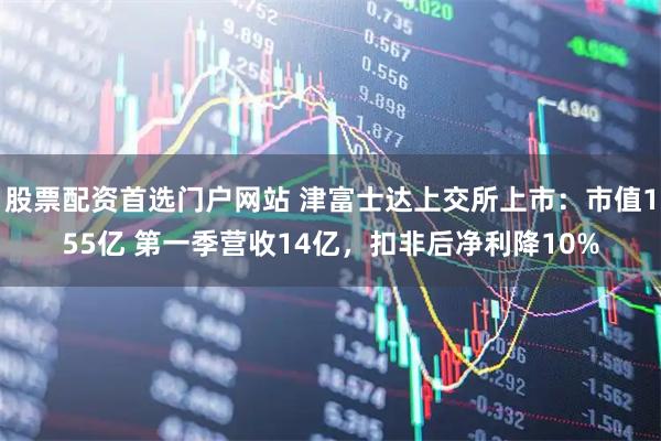 股票配资首选门户网站 津富士达上交所上市：市值155亿 第一季营收14亿，扣非后净利降10%