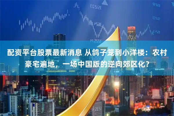 配资平台股票最新消息 从鸽子笼到小洋楼：农村豪宅遍地，一场中国版的逆向郊区化？