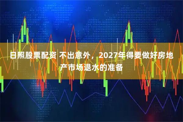 日照股票配资 不出意外，2027年得要做好房地产市场退水的准备