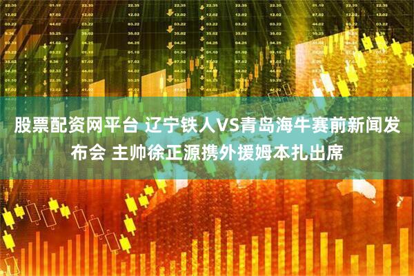 股票配资网平台 辽宁铁人VS青岛海牛赛前新闻发布会 主帅徐正源携外援姆本扎出席