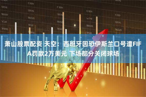 萧山股票配资 天空：西班牙因恐伊斯兰口号遭FIFA罚款2万美元 下场部分关闭球场